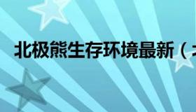 北极熊生存环境最新（北极熊生存受威胁）