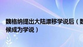 魏格纳提出大陆漂移学说后（魏格纳的大陆漂移假说什么时候成为学说）