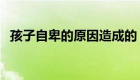 孩子自卑的原因造成的（孩子自卑的原因）