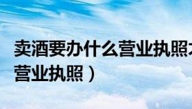 卖酒要办什么营业执照才能卖（卖酒要办什么营业执照）