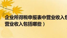 企业所得税申报表中营业收入包括哪些（所得税申报表中的营业收入包括哪些）