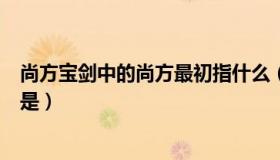 尚方宝剑中的尚方最初指什么（尚方宝剑中的尚方最初指的是）