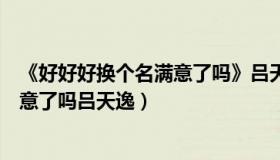 《好好好换个名满意了吗》吕天逸百度云（好好好换个名满意了吗吕天逸）