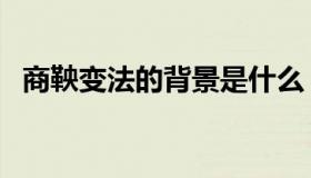 商鞅变法的背景是什么（商鞅变法的背景）