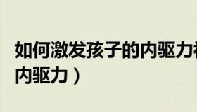 如何激发孩子的内驱力视频（如何激发孩子的内驱力）
