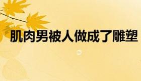 肌肉男被人做成了雕塑（肌肉男被虐小说）