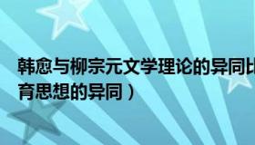 韩愈与柳宗元文学理论的异同比较（试比较柳宗元和韩愈教育思想的异同）