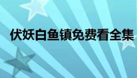 伏妖白鱼镇免费看全集（伏妖白鱼镇免费）