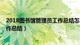 2018图书馆管理员工作总结怎么写（2018图书馆管理员工作总结）