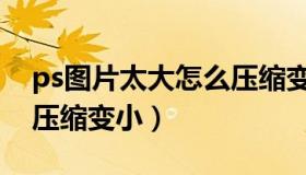 ps图片太大怎么压缩变小（ps图片太大怎么压缩变小）