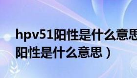 hpv51阳性是什么意思怎么引起的（hpv51阳性是什么意思）