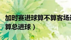 加时赛进球算不算客场进球（加时赛进球算不算总进球）