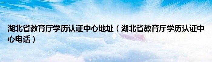 湖北省教育厅学历认证中心地址（湖北省教育厅学历认证中心电话）