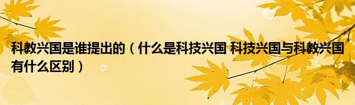 科教兴国是谁提出的（什么是科技兴国 科技兴国与科教兴国有什么区别）