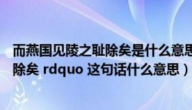 而燕国见陵之耻除矣是什么意思（ldquo 而燕国见陵之耻与除矣 rdquo 这句话什么意思）