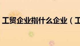 工贸企业指什么企业（工贸企业指什么企业）