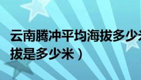 云南腾冲平均海拔多少米（云南省腾冲县的海拔是多少米）