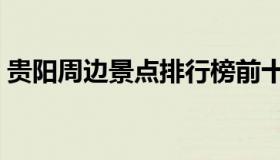 贵阳周边景点排行榜前十名（贵阳周边景点）