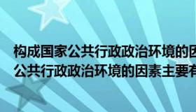 构成国家公共行政政治环境的因素主要有哪三个（构成国家公共行政政治环境的因素主要有）