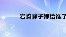 岩崎峰子嫁给谁了（岩崎峰子）