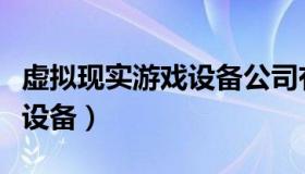 虚拟现实游戏设备公司有哪些（虚拟现实游戏设备）