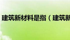 建筑新材料是指（建筑新材料主要包括什么）
