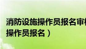 消防设施操作员报名审核一般几天（消防设施操作员报名）