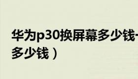 华为p30换屏幕多少钱一个（华为p30换屏幕多少钱）