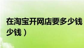 在淘宝开网店要多少钱（怎么开淘宝网店要多少钱）