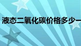 液态二氧化碳价格多少一吨（液态二氧化碳）