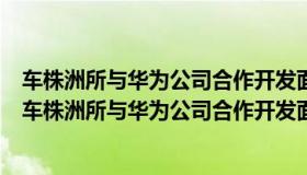 车株洲所与华为公司合作开发面向轨道交通应用场景的（中车株洲所与华为公司合作开发面向轨道交通应用场景吗）