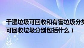 干湿垃圾可回收和有害垃圾分类（干垃圾湿垃圾有害垃圾与可回收垃圾分别包括什么）