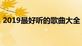 2019最好听的歌曲大全（2019最好听的歌）