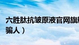 六胜肽抗皱原液官网旗舰店（六胜肽抗皱原液骗人）