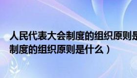 人民代表大会制度的组织原则是什么单选题（人民代表大会制度的组织原则是什么）