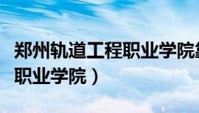 郑州轨道工程职业学院靠谱吗（郑州轨道工程职业学院）