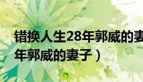 错换人生28年郭威的妻子年龄（错换人生28年郭威的妻子）