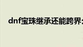dnf宝珠继承还能跨界么（dnf宝珠继承）