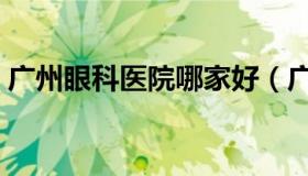 广州眼科医院哪家好（广州眼科医院哪家好）