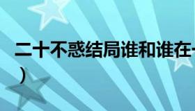 二十不惑结局谁和谁在一起了（二十不惑结局）