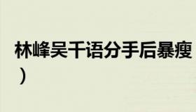 林峰吴千语分手后暴瘦（林峰吴千语分手原因）
