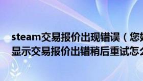 steam交易报价出现错误（您好请问我在STEAM上交易是显示交易报价出错稍后重试怎么回事）