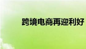 跨境电商再迎利好（跨境浏览器）
