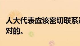 人大代表应该密切联系选举单位和人民，这是对的。