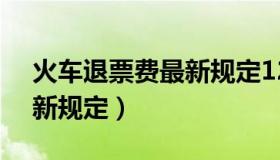 火车退票费最新规定12306（火车退票费最新规定）