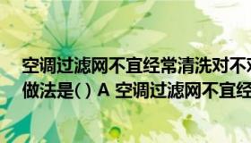 空调过滤网不宜经常清洗对不对（12 关于空调使用错误的做法是( ) A 空调过滤网不宜经常清洗B）