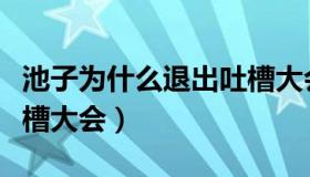 池子为什么退出吐槽大会（池子为什么退出吐槽大会）
