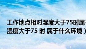 工作地点相对湿度大于75时属于什么环境?（工作地点相对湿度大于75 时 属于什么环境）