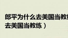 郎平为什么去美国当教练又回来（郎平为什么去美国当教练）