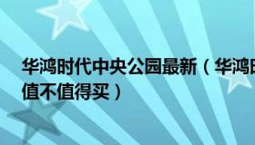 华鸿时代中央公园最新（华鸿时代中央公园怎么样 好不好 值不值得买）